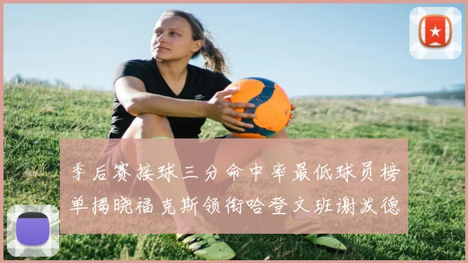 季后赛接球三分命中率最低球员榜单揭晓福克斯领衔哈登文班谢泼德紧随其后