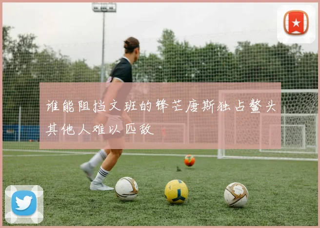 谁能阻挡文班的锋芒唐斯独占鳌头其他人难以匹敌