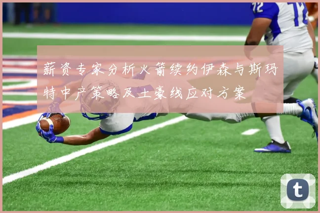 薪资专家分析火箭续约伊森与斯玛特中产策略及土豪线应对方案