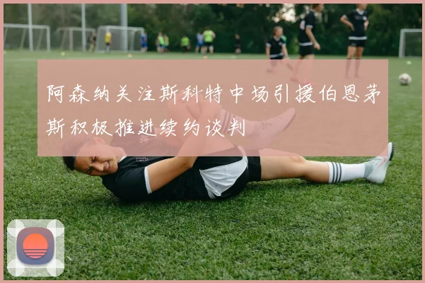 阿森纳关注斯科特中场引援伯恩茅斯积极推进续约谈判