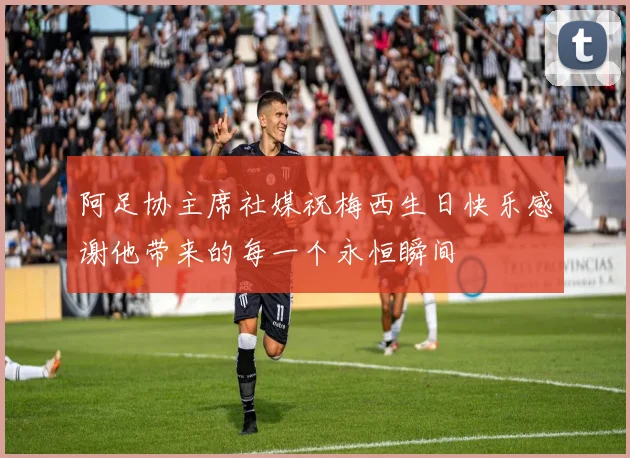 阿足协主席社媒祝梅西生日快乐感谢他带来的每一个永恒瞬间