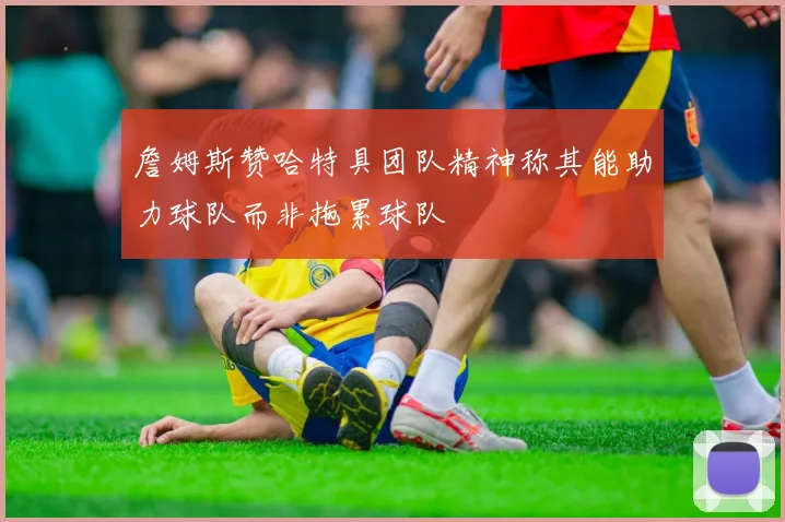 詹姆斯赞哈特具团队精神称其能助力球队而非拖累球队