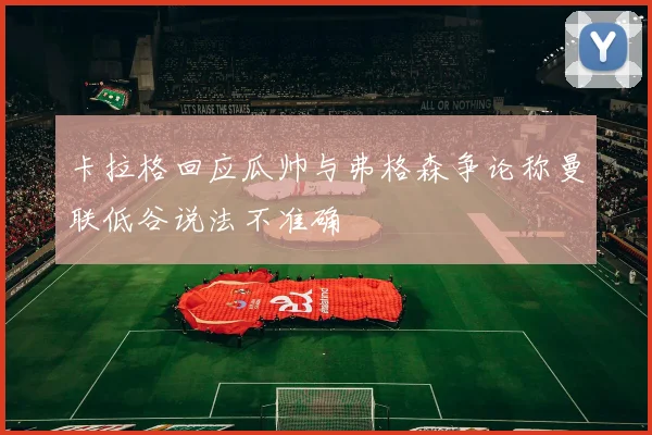 卡拉格回应瓜帅与弗格森争论称曼联低谷说法不准确