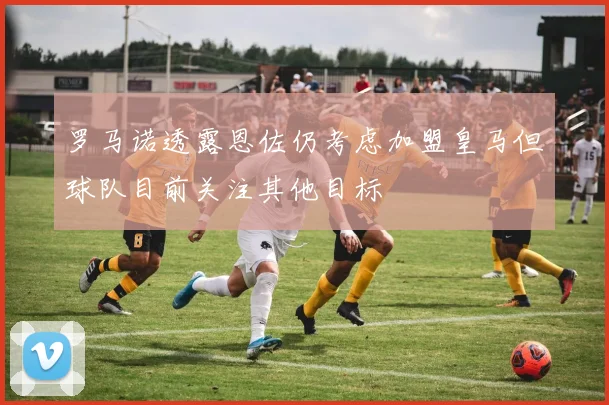 罗马诺透露恩佐仍考虑加盟皇马但球队目前关注其他目标