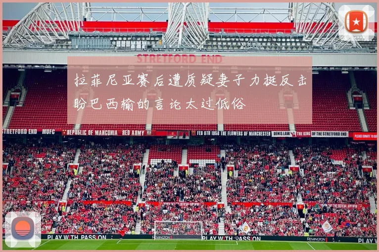 拉菲尼亚赛后遭质疑妻子力挺反击盼巴西输的言论太过低俗
