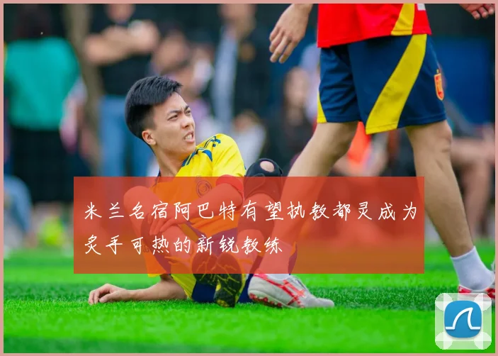 米兰名宿阿巴特有望执教都灵成为炙手可热的新锐教练