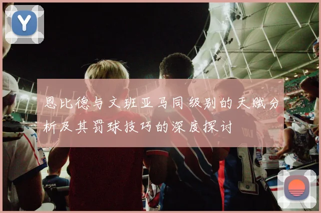 恩比德与文班亚马同级别的天赋分析及其罚球技巧的深度探讨
