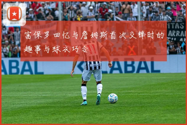 富保罗回忆与詹姆斯首次交锋时的趣事与球衣巧合