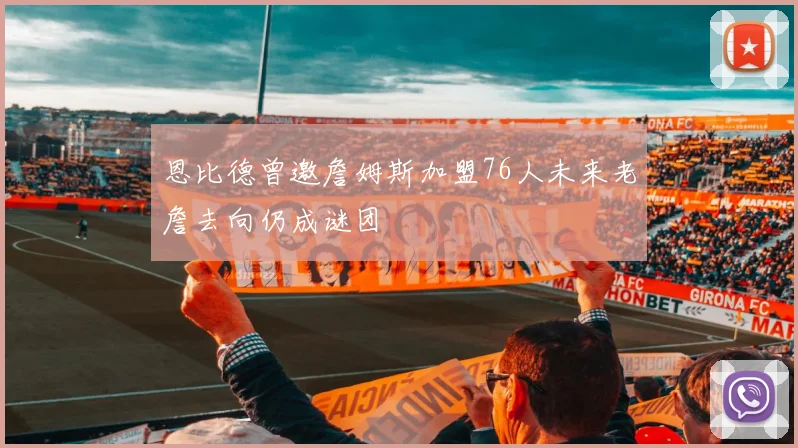 恩比德曾邀詹姆斯加盟76人未来老詹去向仍成谜团