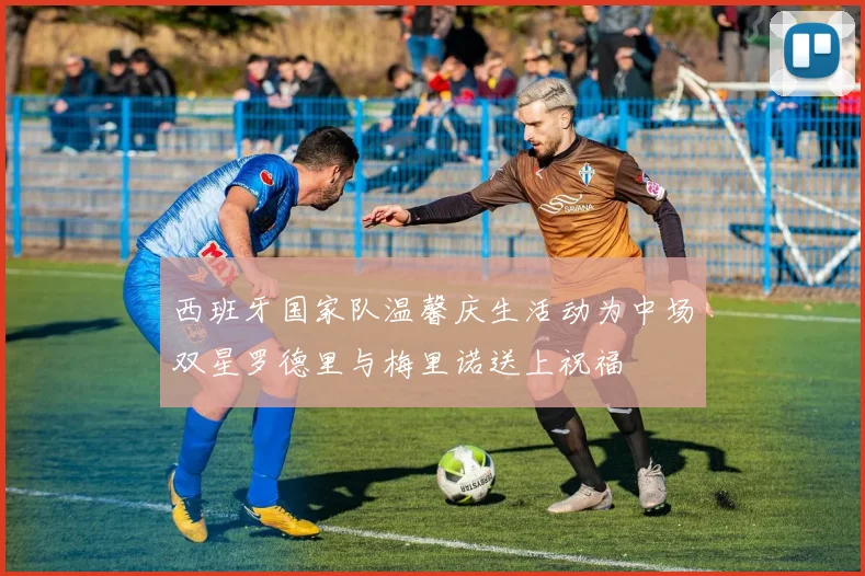 西班牙国家队温馨庆生活动为中场双星罗德里与梅里诺送上祝福