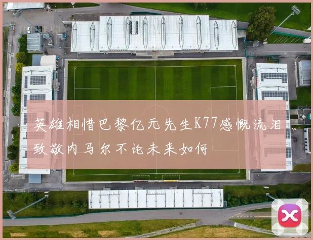 英雄相惜巴黎亿元先生K77感慨流泪致敬内马尔不论未来如何