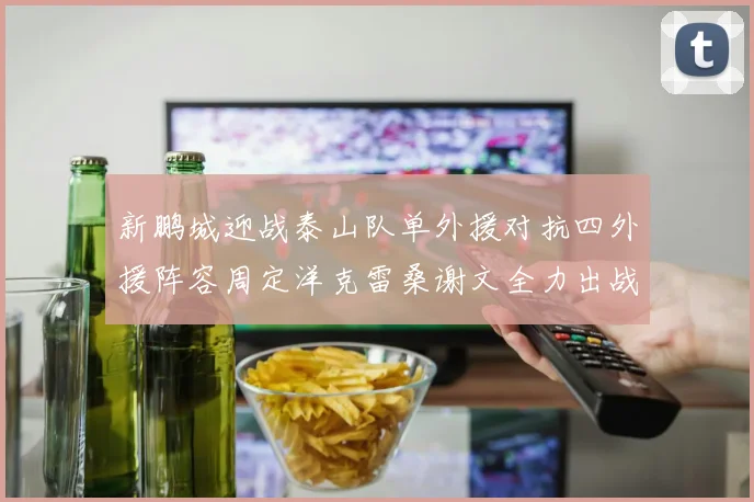 新鹏城迎战泰山队单外援对抗四外援阵容周定洋克雷桑谢文全力出战
